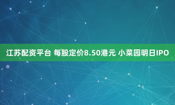 江苏配资平台 每股定价8.50港元 小菜园明日IPO