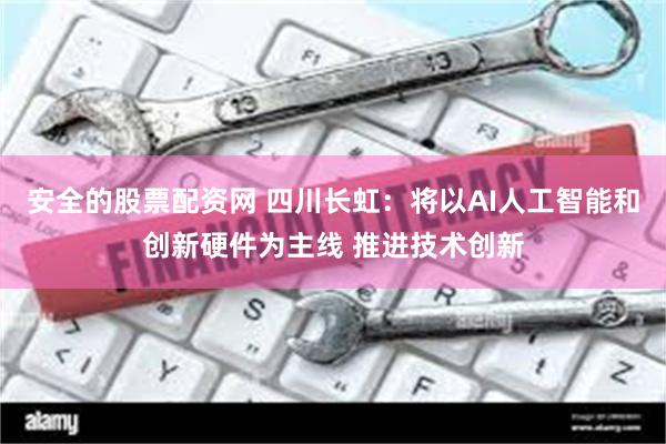 安全的股票配资网 四川长虹：将以AI人工智能和创新硬件为主线 推进技术创新