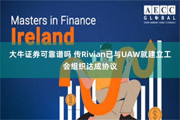 大牛证券可靠谱吗 传Rivian已与UAW就建立工会组织达成协议