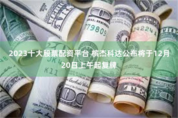 2023十大股票配资平台 槟杰科达公布将于12月20日上午起复牌