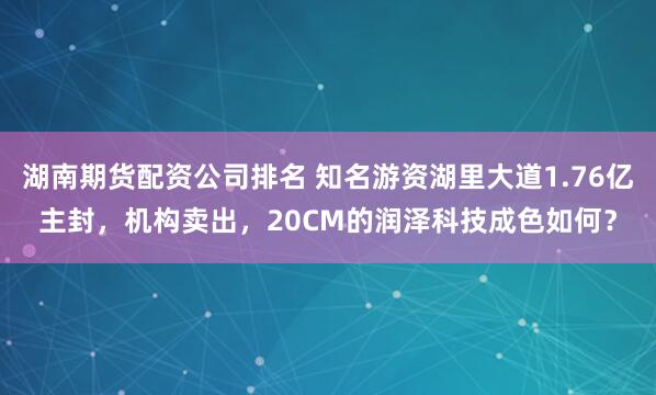 湖南期货配资公司排名 知名游资湖里大道1.76亿主封，机构卖出，20CM的润泽科技成色如何？