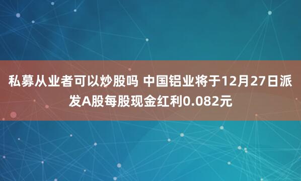 私募从业者可以炒股吗 中国铝业将于12月27日派发A股每股现金红利0.082元