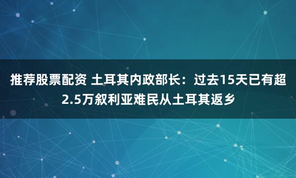 推荐股票配资 土耳其内政部长：过去15天已有超2.5万叙利亚难民从土耳其返乡