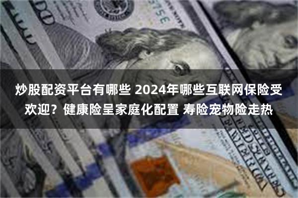 炒股配资平台有哪些 2024年哪些互联网保险受欢迎？健康险呈家庭化配置 寿险宠物险走热