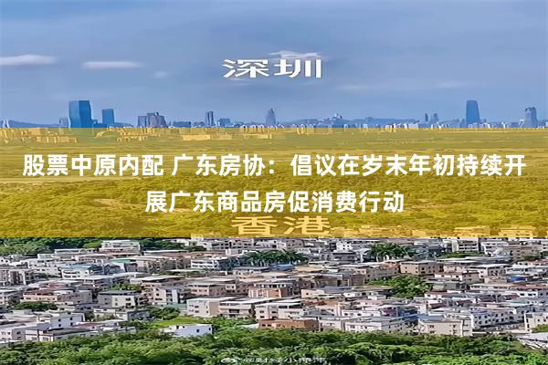 股票中原内配 广东房协：倡议在岁末年初持续开展广东商品房促消费行动