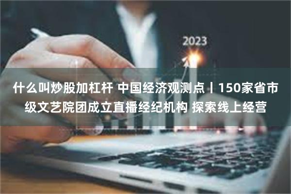 什么叫炒股加杠杆 中国经济观测点丨150家省市级文艺院团成立直播经纪机构 探索线上经营