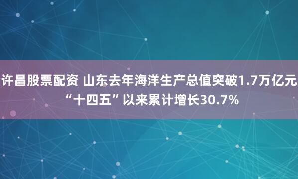 许昌股票配资 山东去年海洋生产总值突破1.7万亿元 “十四五”以来累计增长30.7%