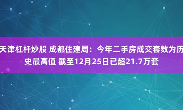 天津杠杆炒股 成都住建局：今年二手房成交套数为历史最高值 截至12月25日已超21.7万套