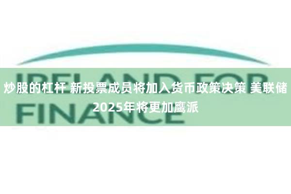 炒股的杠杆 新投票成员将加入货币政策决策 美联储2025年将更加鹰派