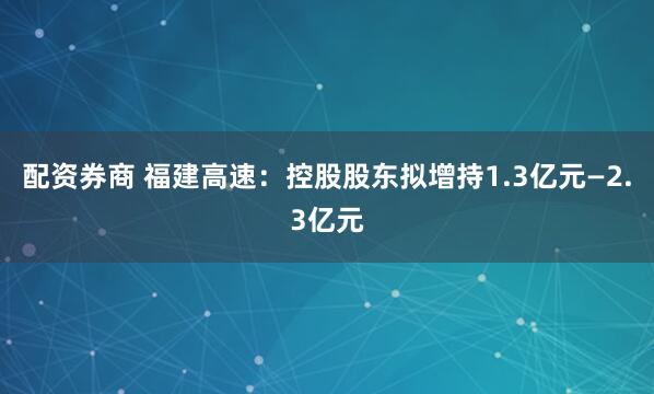 配资券商 福建高速：控股股东拟增持1.3亿元—2.3亿元