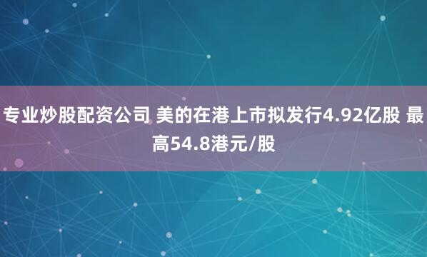 专业炒股配资公司 美的在港上市拟发行4.92亿股 最高54.8港元/股