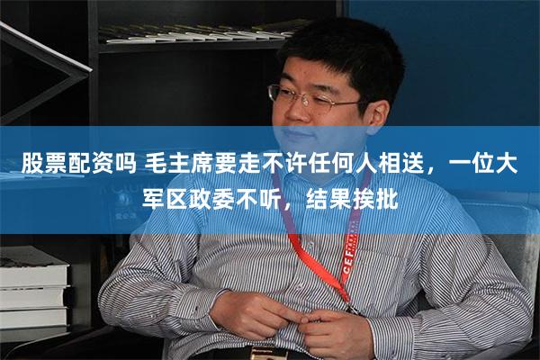 股票配资吗 毛主席要走不许任何人相送，一位大军区政委不听，结果挨批