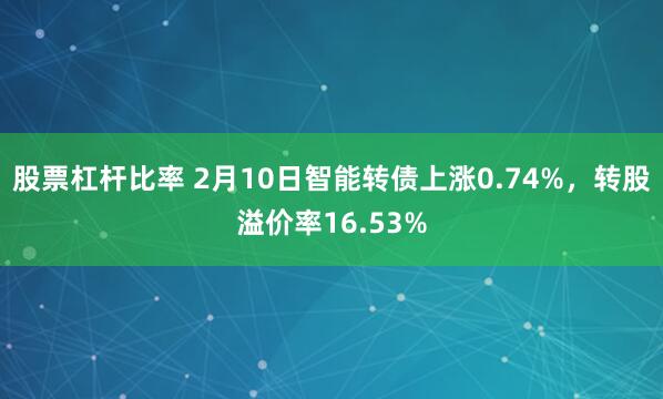 股票杠杆比率 2月10日智能转债上涨0.74%，转股溢价率16.53%