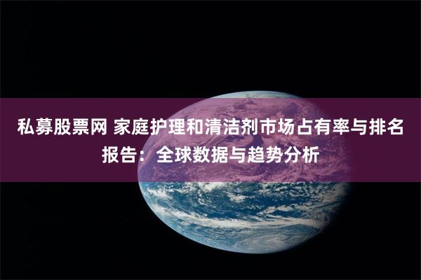 私募股票网 家庭护理和清洁剂市场占有率与排名报告：全球数据与趋势分析