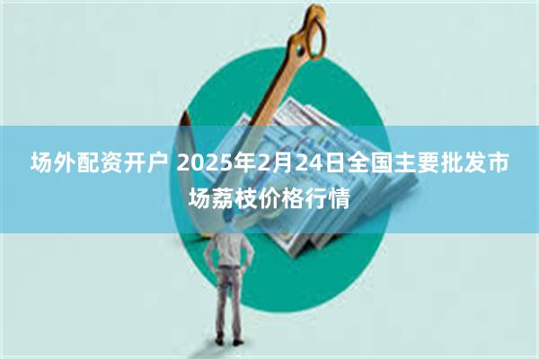 场外配资开户 2025年2月24日全国主要批发市场荔枝价格行情