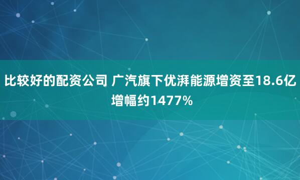 比较好的配资公司 广汽旗下优湃能源增资至18.6亿 增幅约1477%