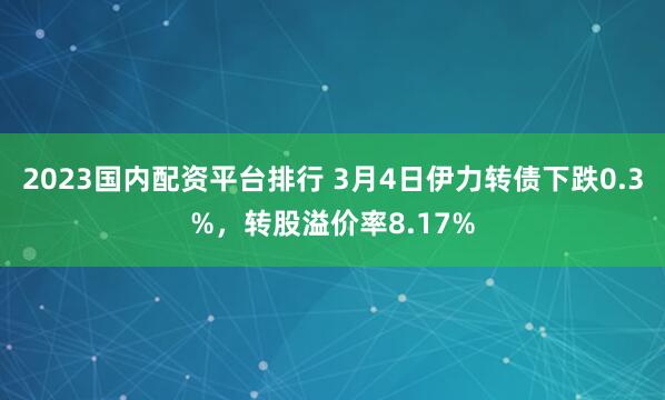 2023国内配资平台排行 3月4日伊力转债下跌0.3%，转股溢价率8.17%