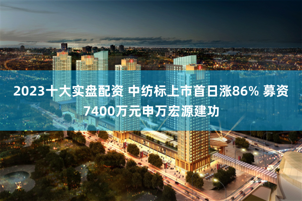 2023十大实盘配资 中纺标上市首日涨86% 募资7400万元申万宏源建功