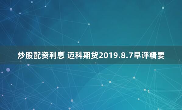 炒股配资利息 迈科期货2019.8.7早评精要