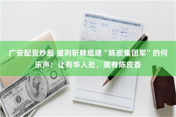 广安配资炒股 披荆斩棘组建“陈皮集团军”的何乐声：让有华人处，就有陈皮香