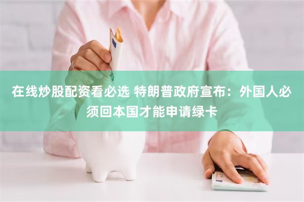 在线炒股配资看必选 特朗普政府宣布：外国人必须回本国才能申请绿卡