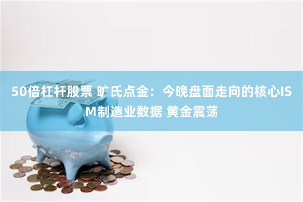 50倍杠杆股票 旷氏点金：今晚盘面走向的核心ISM制造业数据 黄金震荡
