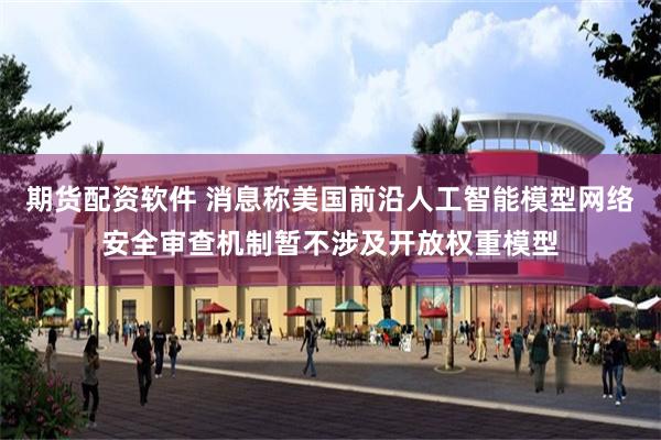 期货配资软件 消息称美国前沿人工智能模型网络安全审查机制暂不涉及开放权重模型