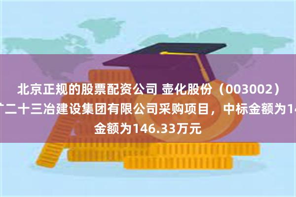 北京正规的股票配资公司 壶化股份（003002）：中标五矿二十三冶建设集团有限公司采购项目，中标金额为146.33万元