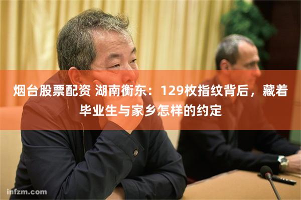 烟台股票配资 湖南衡东：129枚指纹背后，藏着毕业生与家乡怎样的约定