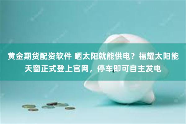 黄金期货配资软件 晒太阳就能供电？福耀太阳能天窗正式登上官网，停车即可自主发电