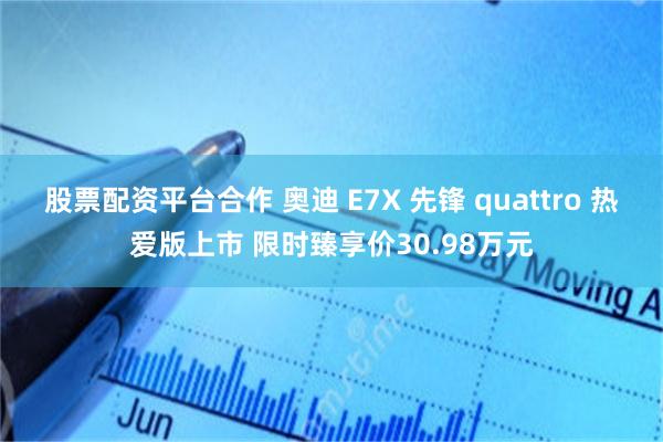 股票配资平台合作 奥迪 E7X 先锋 quattro 热爱版上市 限时臻享价30.98万元