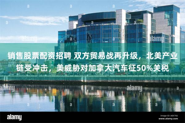 销售股票配资招聘 双方贸易战再升级，北美产业链受冲击，美威胁对加拿大汽车征50%关税