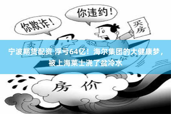 宁波期货配资 浮亏64亿！海尔集团的大健康梦，被上海莱士浇了盆冷水