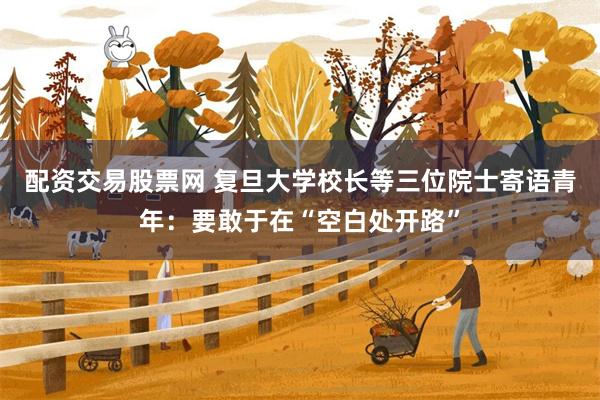配资交易股票网 复旦大学校长等三位院士寄语青年：要敢于在“空白处开路”