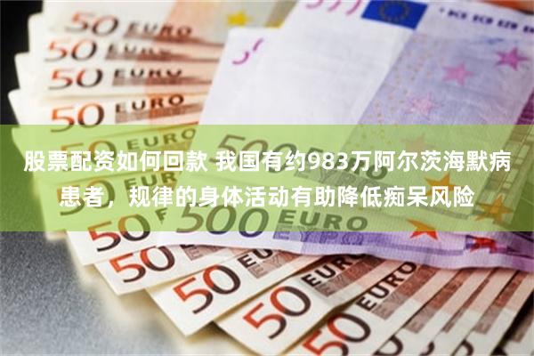 股票配资如何回款 我国有约983万阿尔茨海默病患者，规律的身体活动有助降低痴呆风险
