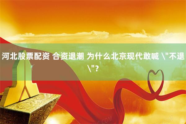 河北股票配资 合资退潮 为什么北京现代敢喊 ＂不退＂？