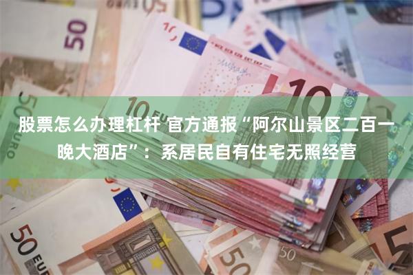 股票怎么办理杠杆 官方通报“阿尔山景区二百一晚大酒店”：系居民自有住宅无照经营