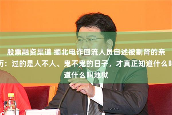 股票融资渠道 缅北电诈回流人员自述被割肾的亲身经历：过的是人不人、鬼不鬼的日子，才真正知道什么叫地狱