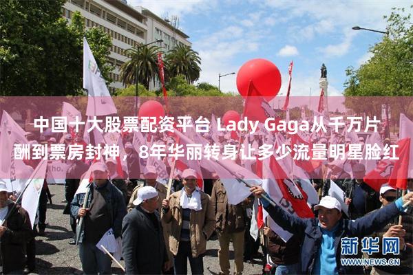 中国十大股票配资平台 Lady Gaga从千万片酬到票房封神，8年华丽转身让多少流量明星脸红
